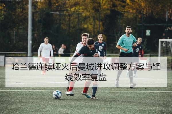 哈兰德连续哑火后曼城进攻调整方案与锋线效率复盘