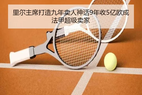 里尔主席打造九年卖人神话9年收5亿欧成法甲超级卖家