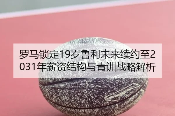 罗马锁定19岁鲁利未来续约至2031年薪资结构与青训战略解析